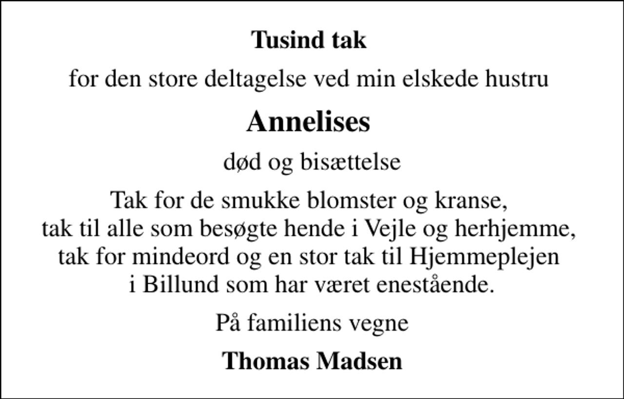<p>Tusind tak<br />for den store deltagelse ved min elskede hustru<br />Annelises<br />død og bisættelse<br />Tak for de smukke blomster og kranse, tak til alle som besøgte hende i Vejle og herhjemme, tak for mindeord og en stor tak til Hjemmeplejen i Billund som har været enestående.<br />På familiens vegne<br />Thomas Madsen</p>