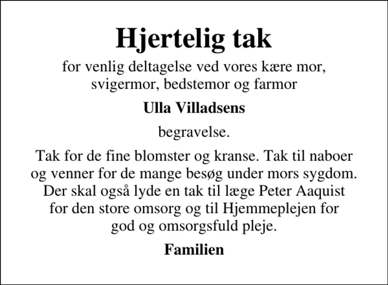 <p>Hjertelig tak<br />for venlig deltagelse ved vores kære mor, svigermor, bedstemor og farmor<br />Ulla Villadsens<br />begravelse.<br />Tak for de fine blomster og kranse. Tak til naboer og venner for de mange besøg under mors sygdom. Der skal også lyde en tak til læge Peter Aaquist for den store omsorg og til Hjemmeplejen for god og omsorgsfuld pleje.<br />Familien</p>