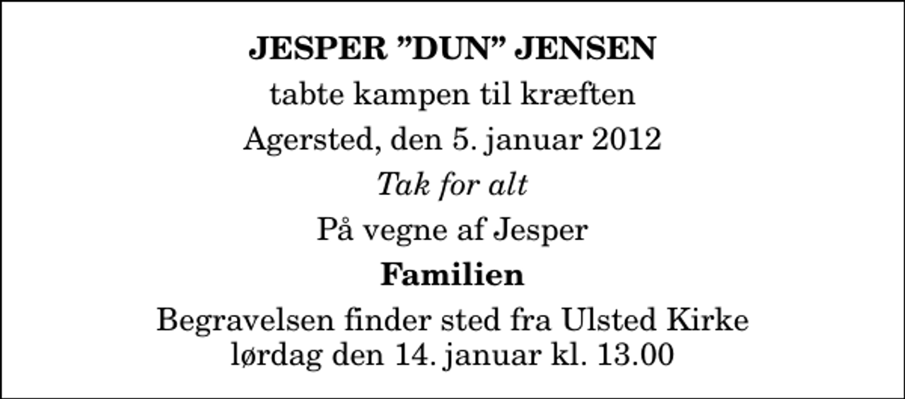 <p>Jesper Dun Jensen<br />tabte kampen til kræften<br />Agersted, den 5. januar 2012<br />Tak for alt<br />På vegne af Jesper<br />Familien<br />Begravelsen finder sted fra Ulsted Kirke lørdag den 14. januar kl. 13.00</p>