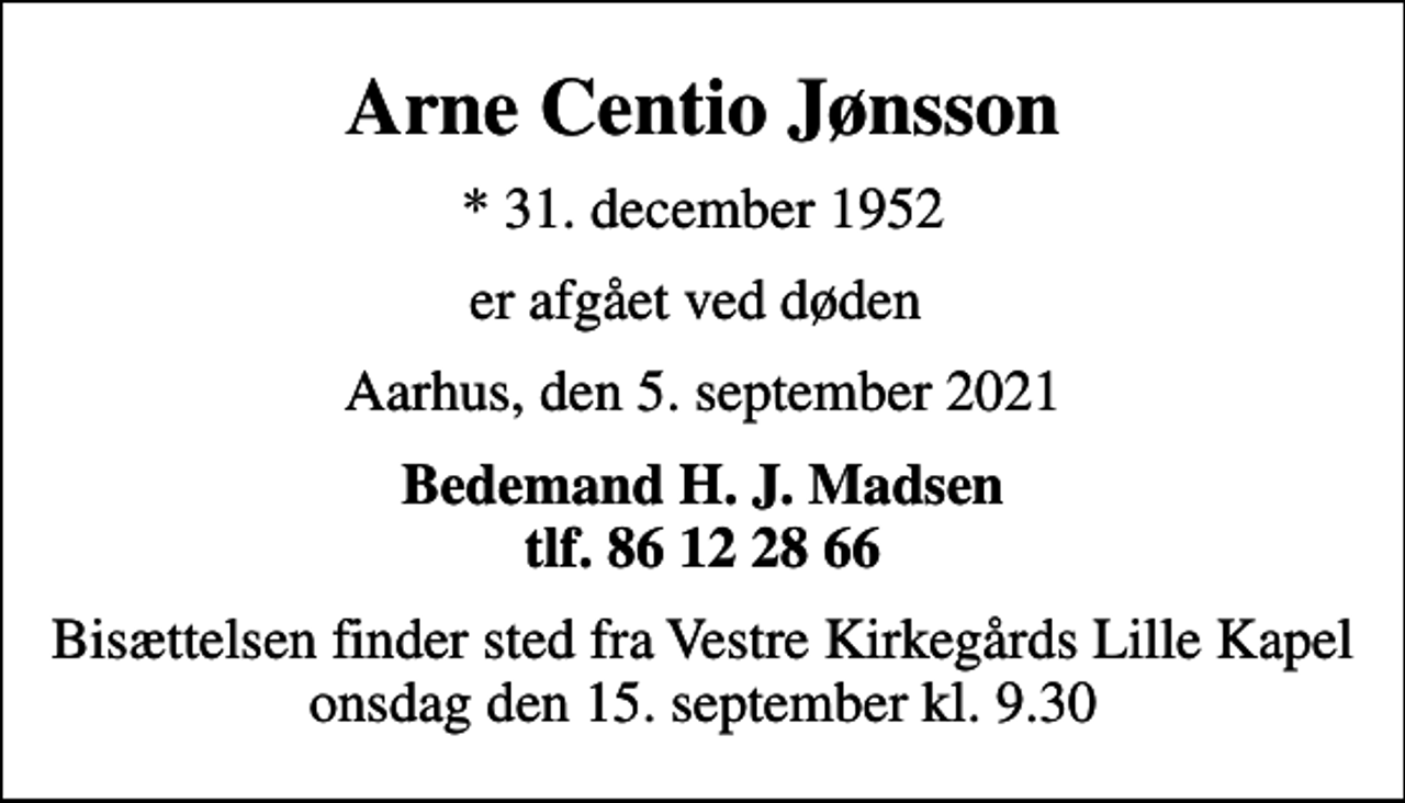 <p>Arne Centio Jønsson<br />* 31. december 1952<br />er afgået ved døden<br />Aarhus, den 5. september 2021<br />Bedemand H. J. Madsen tlf. 86 12 28 66<br />Bisættelsen finder sted fra Vestre Kirkegårds Lille Kapel onsdag den 15. september kl. 9.30</p>