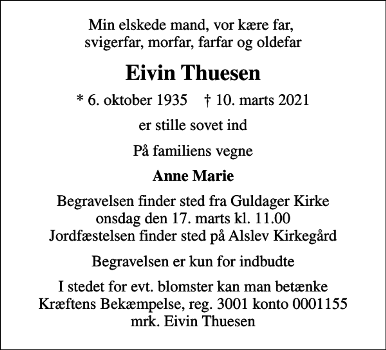 <p>Min elskede mand, vor kære far, svigerfar, morfar, farfar og oldefar<br />Eivin Thuesen<br />* 6. oktober 1935 ✝ 10. marts 2021<br />er stille sovet ind<br />På familiens vegne<br />Anne Marie<br />Begravelsen finder sted fra Guldager Kirke onsdag den 17. marts kl. 11.00 Jordfæstelsen finder sted på Alslev Kirkegård<br />Begravelsen er kun for indbudte<br />I stedet for evt. blomster kan man betænke<br />Kræftens Bekæmpelse reg.3001konto0001155mrk. Eivin<br />Thuesen</p>
