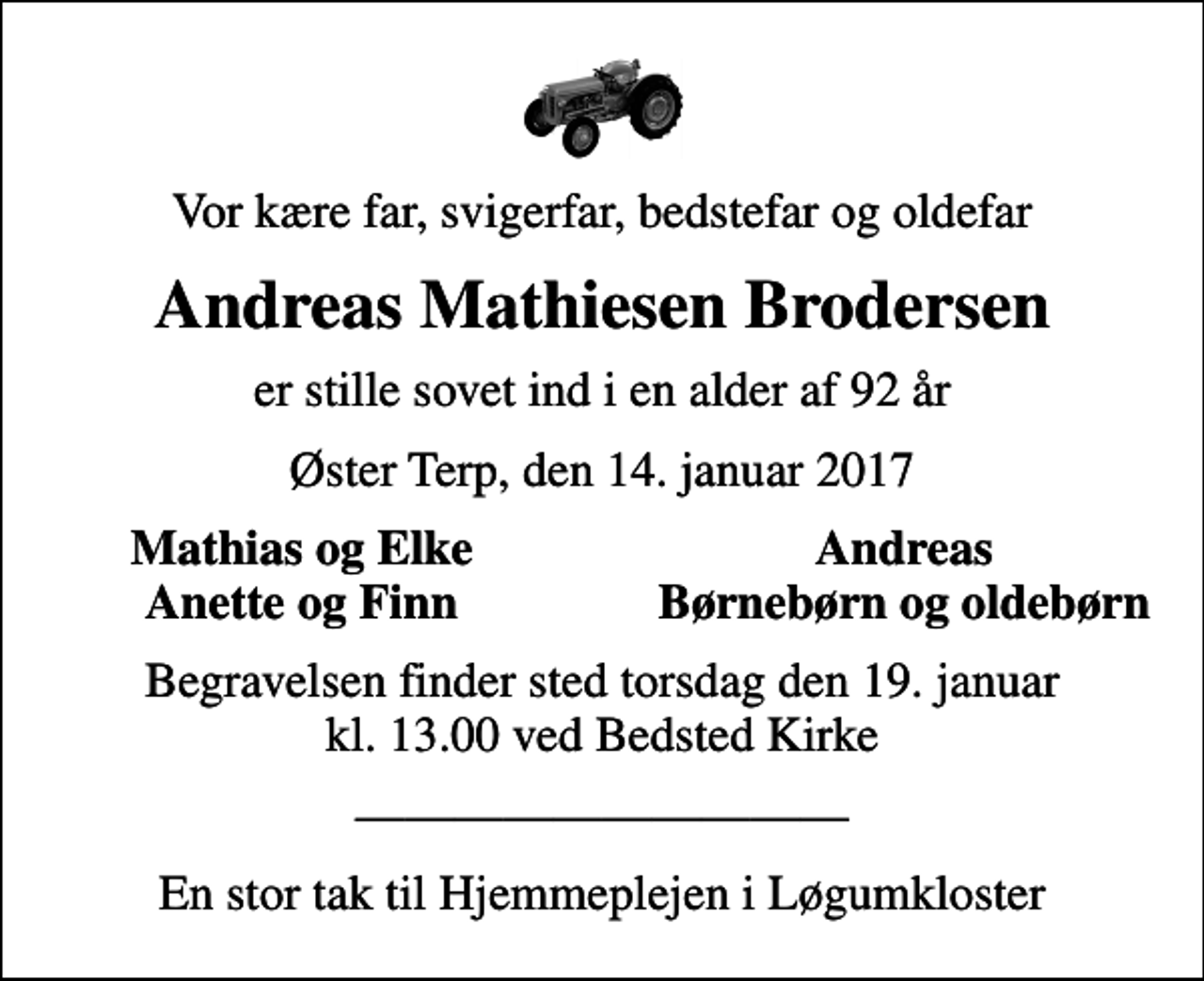 <p>Vor kære far, svigerfar, bedstefar og oldefar<br />Andreas Mathiesen Brodersen<br />er stille sovet ind i en alder af 92 år<br />Øster Terp, den 14. januar 2017<br />Mathias og Elke<br />Andreas<br />Anette og Finn<br />Børnebørn og oldebørn<br />Begravelsen finder sted torsdag den 19. januar kl. 13.00 ved Bedsted Kirke<br />En stor tak til Hjemmeplejen i Løgumkloster</p>