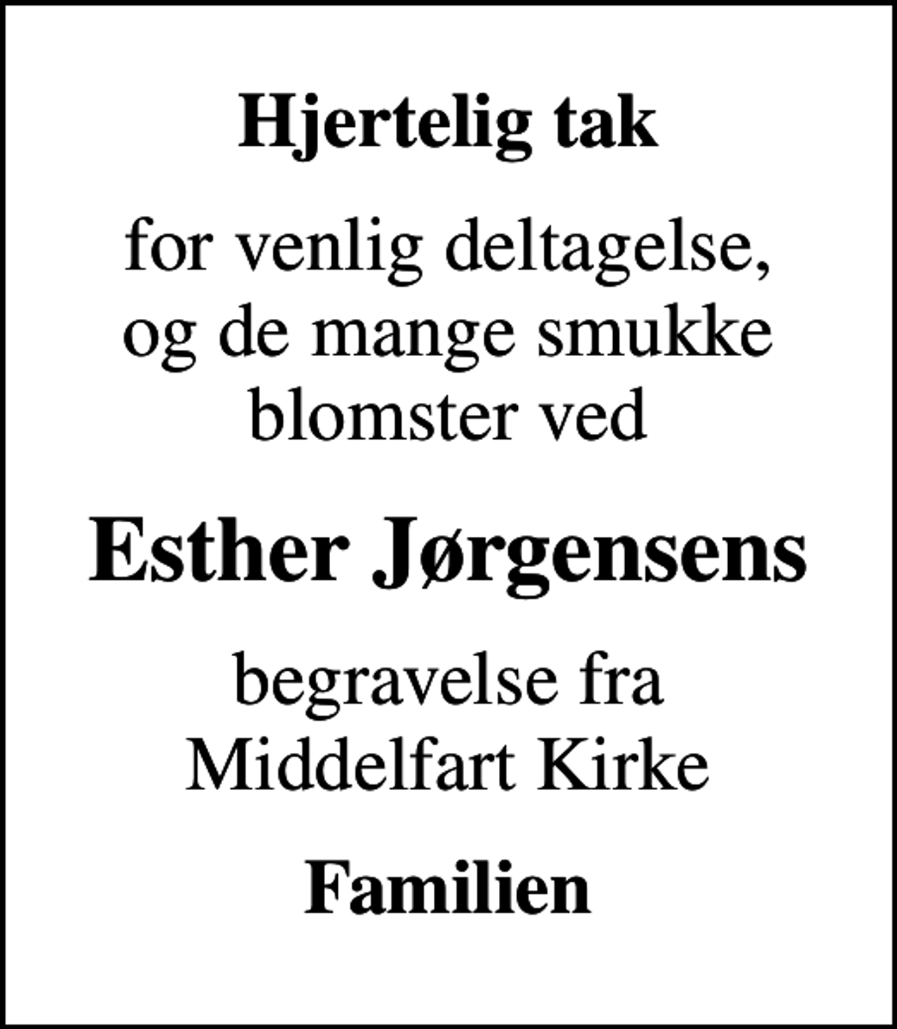 <p>Hjertelig tak<br />for venlig deltagelse, og de mange smukke blomster ved<br />Esther Jørgensens<br />begravelse fra Middelfart Kirke<br />Familien</p>