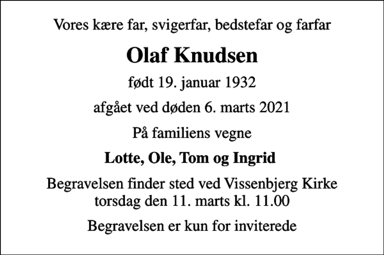 <p>Vores kære far, svigerfar, bedstefar og farfar<br />Olaf Knudsen<br />født 19. januar 1932<br />afgået ved døden 6. marts 2021<br />På familiens vegne<br />Lotte, Ole, Tom og Ingrid<br />Begravelsen finder sted ved Vissenbjerg Kirke torsdag den 11. marts kl. 11.00<br />Begravelsen er kun for inviterede</p>