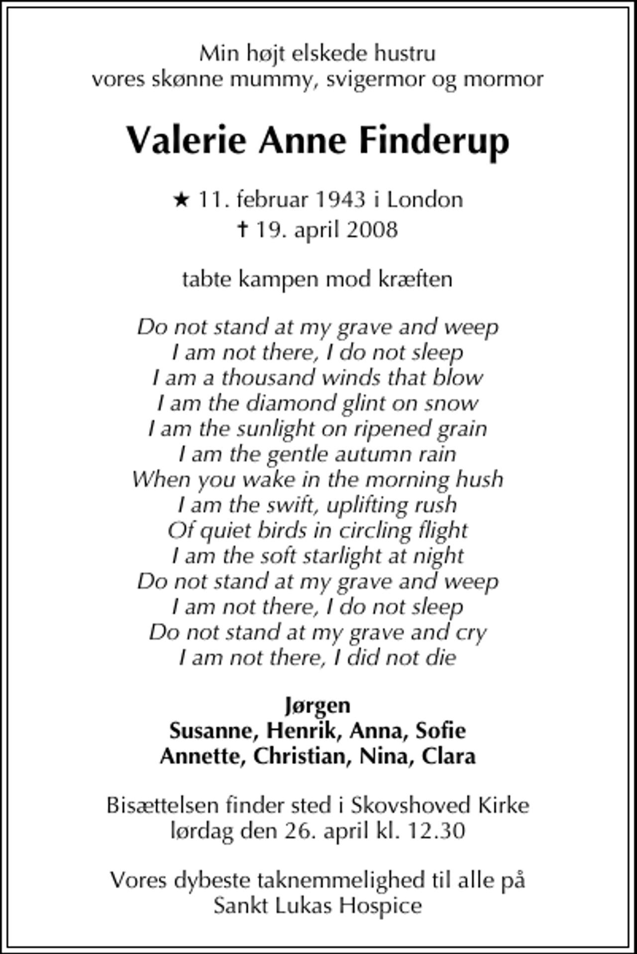 <p>Min højt elskede hustru vores skønne mummy, svigermor og mormor<br />Valerie Anne Finderup<br />* 11. februar 1943 i London<br />✝ 19. april 2008<br />tabte kampen mod kræften<br />Do not stand at my grave and weep, I am not there, I do not sleep. I am a thousand winds that blow. I am the diamond glint on snow. I am the sunlight on ripened grain. I am the gentle autumn rain. When you wake in the morning hush, I am the swift, uplifting rush Of quiet birds in circling flight. I am the soft starlight at night. Do not stand at my grave and weep. I am not there, I do not sleep. Do not stand at my grave and cry. I am not there, I did not die!<br />Jørgen Susanne, Henrik, Anna, Sofie Annette, Christian, Nina, Clara<br />Bisættelsen finder sted i Skovshoved Kirke lørdag den 26. april kl. 12.30<br />Vores dybeste taknemmelighed til alle på Sankt Lukas Hospice</p>