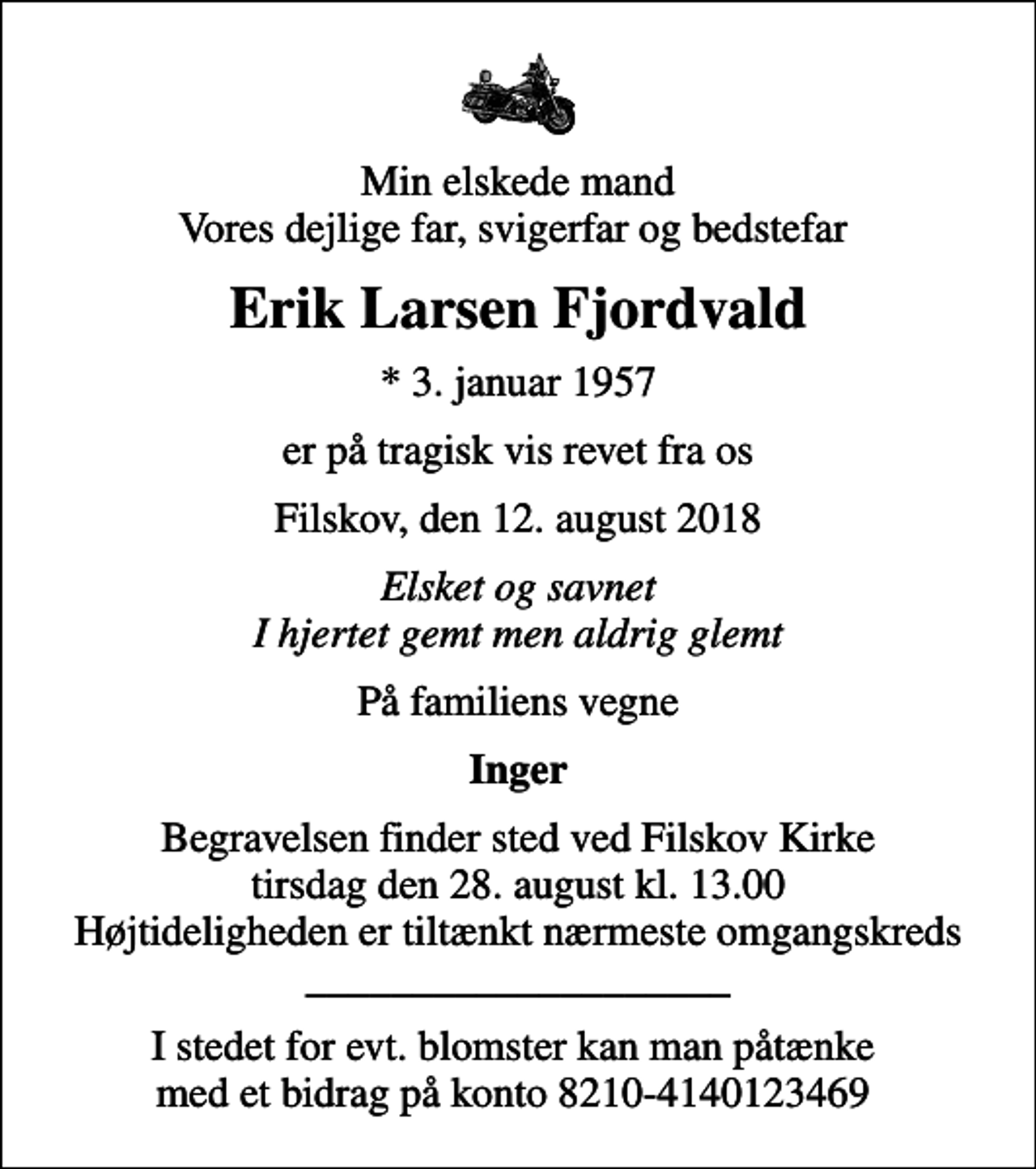 <p>Min elskede mand Vores dejlige far, svigerfar og bedstefar<br />Erik Larsen Fjordvald<br />* 3. januar 1957<br />er på tragisk vis revet fra os<br />Filskov, den 12. august 2018<br />Elsket og savnet I hjertet gemt men aldrig glemt<br />På familiens vegne<br />Inger<br />Begravelsen finder sted ved Filskov Kirke tirsdag den 28. august kl. 13.00 Højtideligheden er tiltænkt nærmeste omgangskreds ____________________<br />I stedet for evt. blomster kan man påtænke med et bidrag på konto 8210-4140123469</p>
