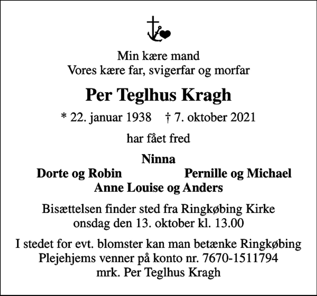<p>Min kære mand Vores kære far, svigerfar og morfar<br />Per Teglhus Kragh<br />* 22. januar 1938 ✝ 7. oktober 2021<br />har fået fred<br />Ninna<br />Dorte og Robin<br />Pernille og Michael<br />Bisættelsen finder sted fra Ringkøbing Kirke onsdag den 13. oktober kl. 13.00<br />I stedet for evt. blomster kan man betænke Ringkøbing Plejehjems venner på konto nr. 7670-1511794 mrk. Per Teglhus Kragh</p>