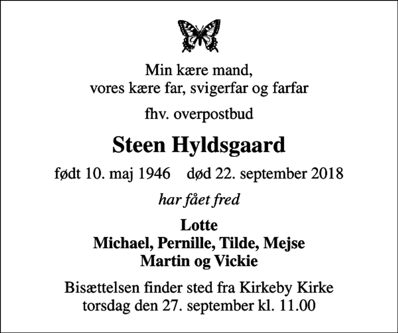 <p>Min kære mand, vores kære far, svigerfar og farfar<br />fhv. overpostbud<br />Steen Hyldsgaard<br />født 10. maj 1946 død 22. september 2018<br />har fået fred<br />Lotte Michael, Pernille, Tilde, Mejse Martin og Vickie<br />Bisættelsen finder sted fra Kirkeby Kirke torsdag den 27. september kl. 11.00</p>