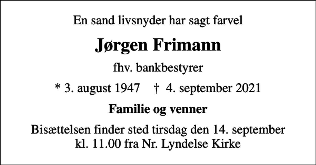 <p>En sand livsnyder har sagt farvel<br />Jørgen Frimann<br />fhv. bankbestyrer<br />* 3. august 1947 ✝ 4. september 2021<br />Familie og venner<br />Bisættelsen finder sted tirsdag den 14. september kl. 11.00 fra Nr. Lyndelse Kirke</p>