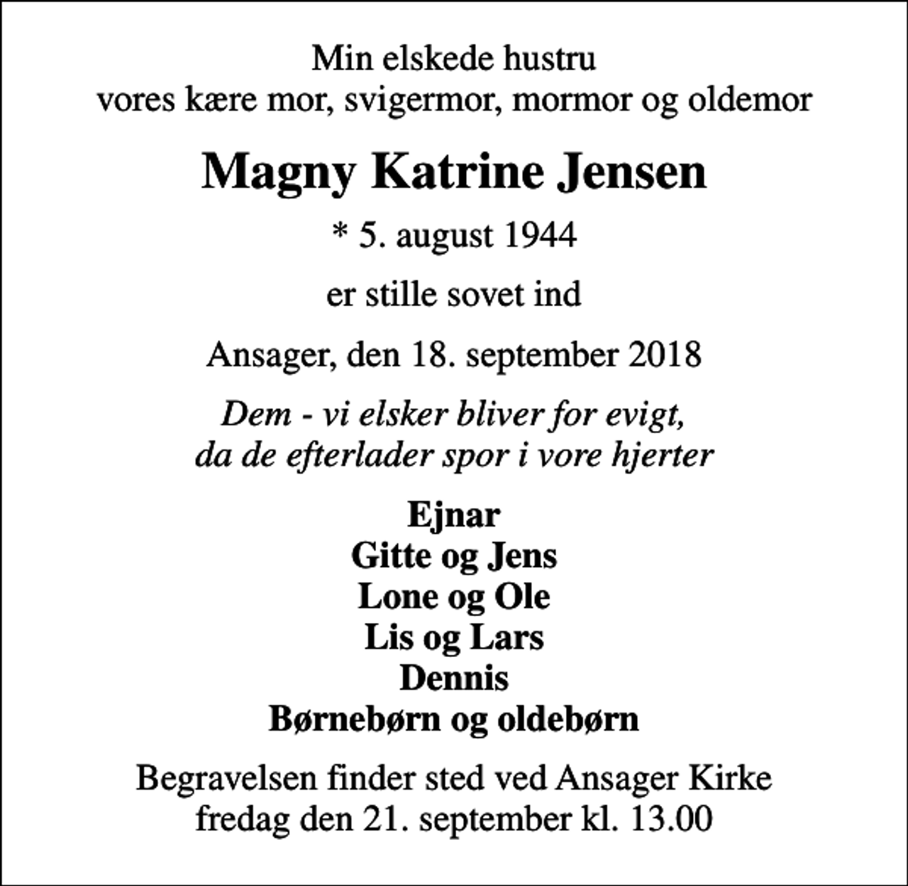 <p>Min elskede hustru vores kære mor, svigermor, mormor og oldemor<br />Magny Katrine Jensen<br />* 5. august 1944<br />er stille sovet ind<br />Ansager, den 18. september 2018<br />Dem - vi elsker bliver for evigt, da de efterlader spor i vore hjerter<br />Ejnar Gitte og Jens Lone og Ole Lis og Lars Dennis Børnebørn og oldebørn<br />Begravelsen finder sted ved Ansager Kirke fredag den 21. september kl. 13.00</p>