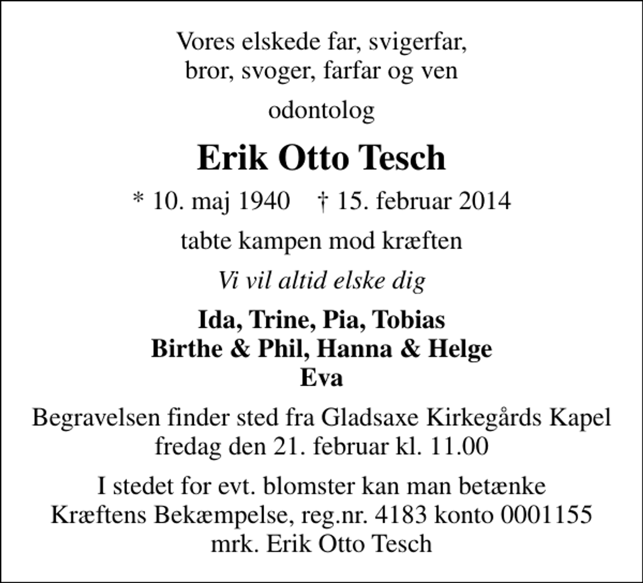 <p>Vores elskede far, svigerfar, bror, svoger, farfar og ven<br />odontolog<br />Erik Otto Tesch<br />* 10. maj 1940 ✝ 15. februar 2014<br />tabte kampen mod kræften<br />Vi vil altid elske dig<br />Ida, Trine, Pia, Tobias Birthe &amp; Phil, Hanna &amp; Helge Eva<br />Begravelsen finder sted fra Gladsaxe Kirkegårdskapel fredag den 21. februar kl. 11.00<br />I stedet for evt. blomster kan man betænke<br />Kræftens Bekæmpelse reg.4183konto0001155mrk. Erik Otto<br />Tesch</p>