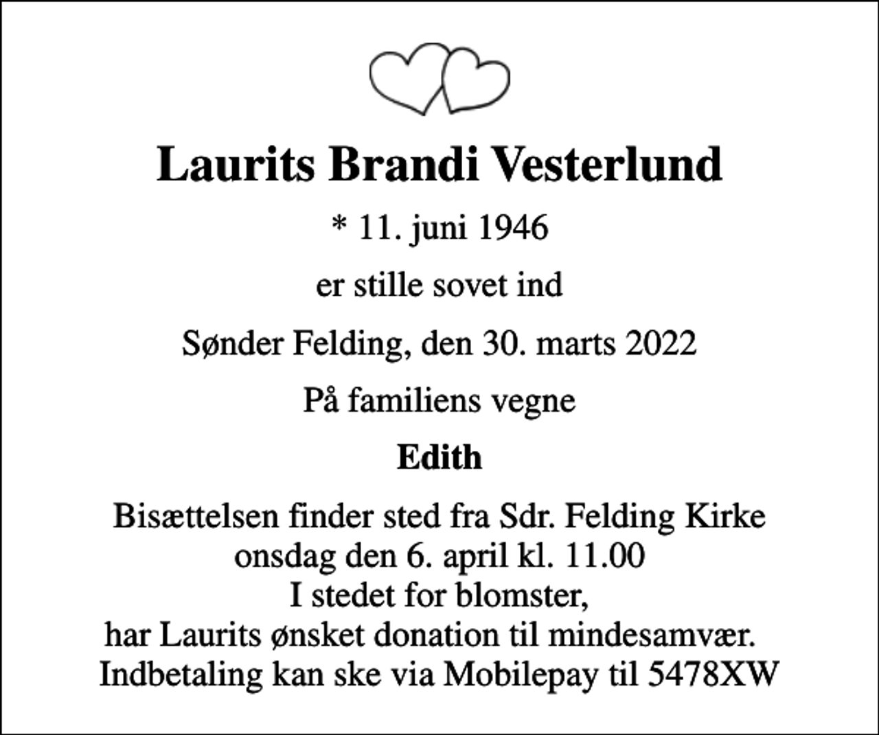 <p>Laurits Brandi Vesterlund<br />* 11. juni 1946<br />er stille sovet ind<br />Sønder Felding, den 30. marts 2022<br />På familiens vegne<br />Edith<br />Bisættelsen finder sted fra Sdr. Felding Kirke onsdag den 6. april kl. 11.00 I stedet for blomster, har Laurits ønsket donation til mindesamvær. Indbetaling kan ske via Mobilepay til 5478XW</p>