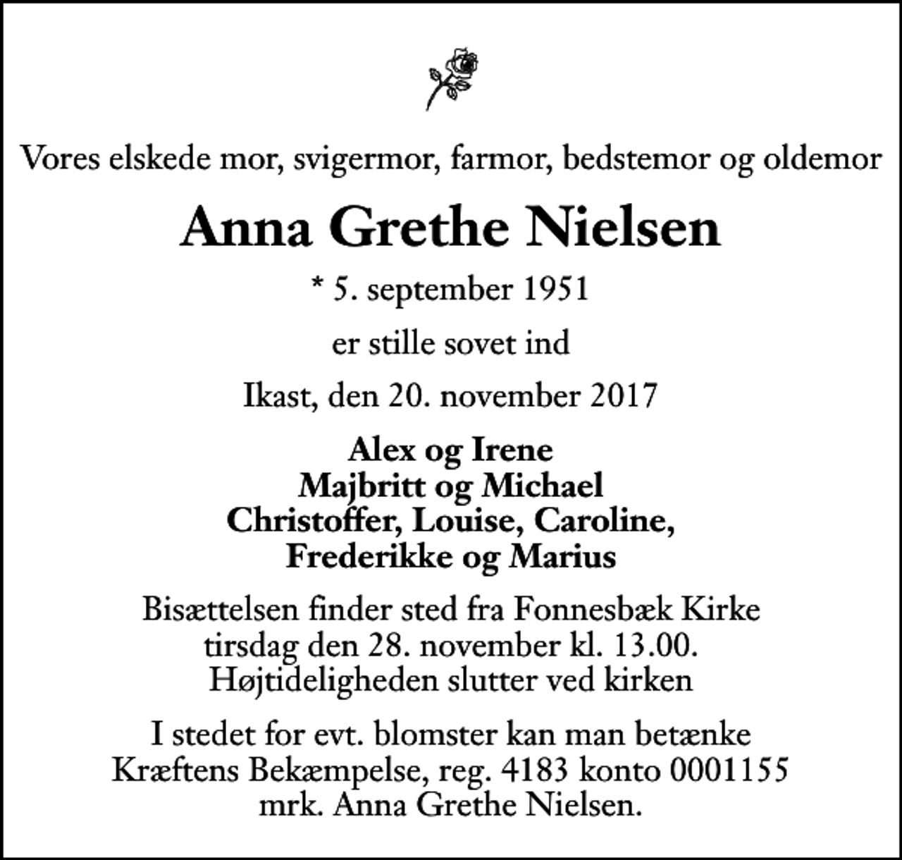 <p>Vores elskede mor, svigermor, farmor, bedstemor og oldemor<br />Anna Grethe Nielsen<br />* 5. september 1951<br />er stille sovet ind<br />Ikast, den 20. november 2017<br />Alex og Irene Majbritt og Michael Christoffer, Louise, Caroline, Frederikke og Marius<br />Bisættelsen finder sted fra Fonnesbæk Kirke tirsdag den 28. november kl. 13.00 Højtideligheden slutter ved kirken<br />I stedet for evt. blomster kan man betænke<br />Kræftens Bekæmpelse reg.4183konto0001155mrk. Anna Grethe<br />Nielsen</p>