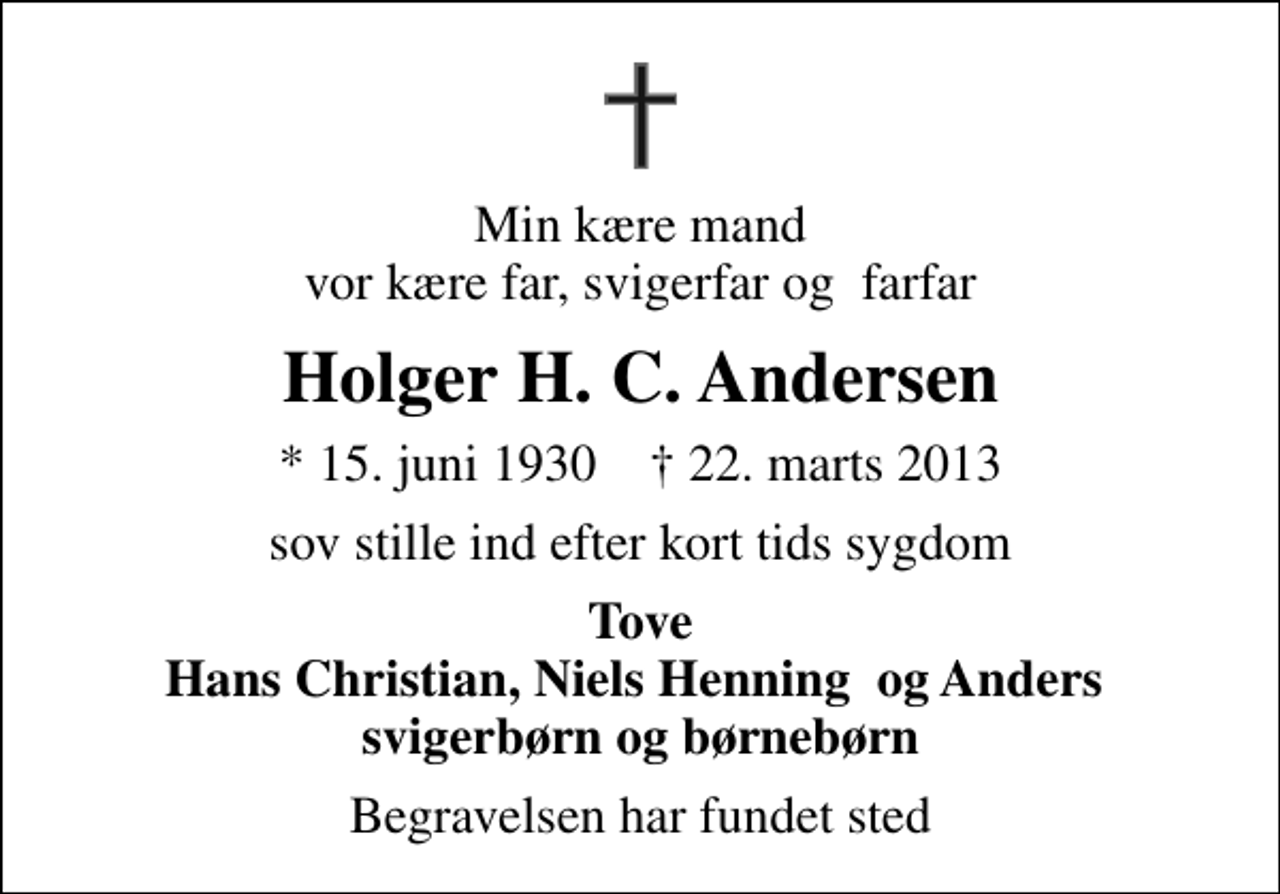 <p>Min kære mand vor kære far, svigerfar og farfar<br />Holger H. C. Andersen<br />* 15. juni 1930 ✝ 22. marts 2013<br />sov stille ind efter kort tids sygdom<br />Tove Hans Christian, Niels Henning og Anders svigerbørn og børnebørn<br />Begravelsen har fundet sted</p>