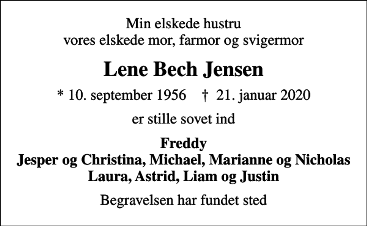 <p>Min elskede hustru vores elskede mor, farmor og svigermor<br />Lene Bech Jensen<br />* 10. september 1956 ✝ 21. januar 2020<br />er stille sovet ind<br />Freddy Jesper og Christina, Michael, Marianne og Nicholas Laura, Astrid, Liam og Justin<br />Begravelsen har fundet sted</p>