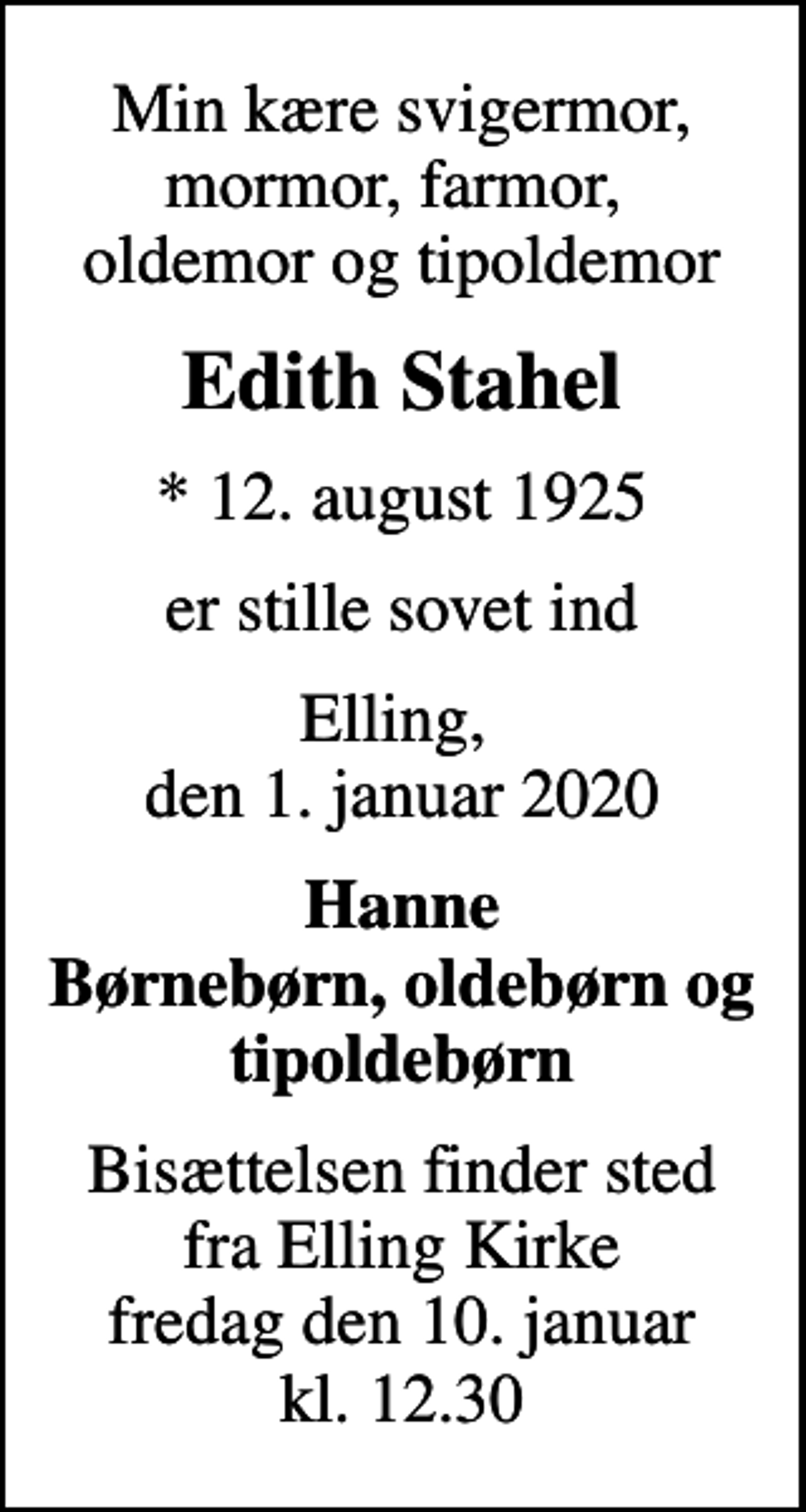 <p>Min kære svigermor, mormor, farmor, oldemor og tipoldemor<br />Edith Stahel<br />* 12. august 1925<br />er stille sovet ind<br />Elling, den 1. januar 2020<br />Hanne Børnebørn, oldebørn og tipoldebørn<br />Bisættelsen finder sted fra Elling Kirke fredag den 10. januar kl. 12.30</p>
