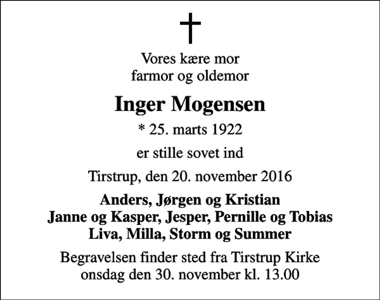 <p>Vores kære mor farmor og oldemor<br />Inger Mogensen<br />* 25. marts 1922<br />er stille sovet ind<br />Tirstrup, den 20. november 2016<br />Anders, Jørgen og Kristian Janne og Kasper, Jesper, Pernille og Tobias Liva, Milla, Storm og Summer<br />Begravelsen finder sted fra Tirstrup Kirke onsdag den 30. november kl. 13.00</p>