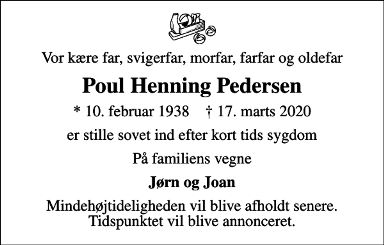 <p>Vor kære far, svigerfar, morfar, farfar og oldefar<br />Poul Henning Pedersen<br />* 10. februar 1938 ✝ 17. marts 2020<br />er stille sovet ind efter kort tids sygdom<br />På familiens vegne<br />Jørn og Joan<br />Mindehøjtideligheden vil blive afholdt senere. Tidspunktet vil blive annonceret.</p>