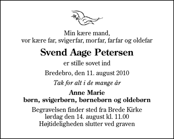 <p>Min kære mand, vor kære far, svigerfar, morfar, farfar og oldefar<br />Svend Aage Petersen<br />er stille sovet ind<br />Bredebro, den 11. august 2010<br />Tak for alt i de mange år<br />Anne Marie børn, svigerbørn, børnebørn og oldebørn<br />Begravelsen finder sted fra Brede Kirke lørdag den 14. august kl. 11.00 Højtideligheden slutter ved graven</p>