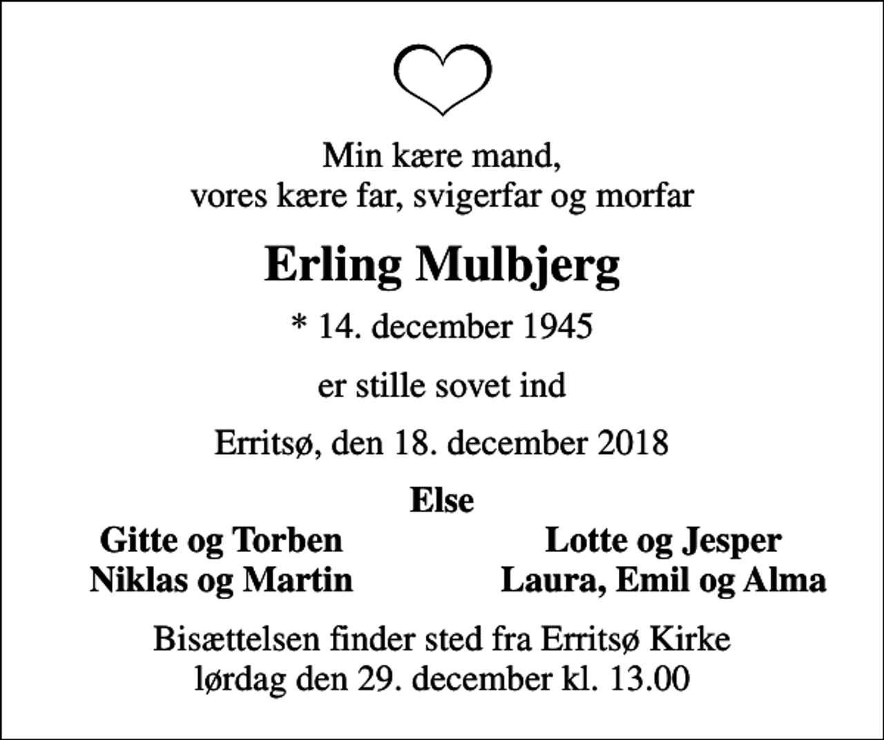 <p>Min kære mand, vores kære far, svigerfar og morfar<br />Erling Mulbjerg<br />* 14. december 1945<br />er stille sovet ind<br />Erritsø, den 18. december 2018<br />Else<br />Gitte og Torben<br />Lotte og Jesper<br />Niklas og Martin<br />Laura, Emil og Alma<br />Bisættelsen finder sted fra Erritsø Kirke lørdag den 29. december kl. 13.00</p>