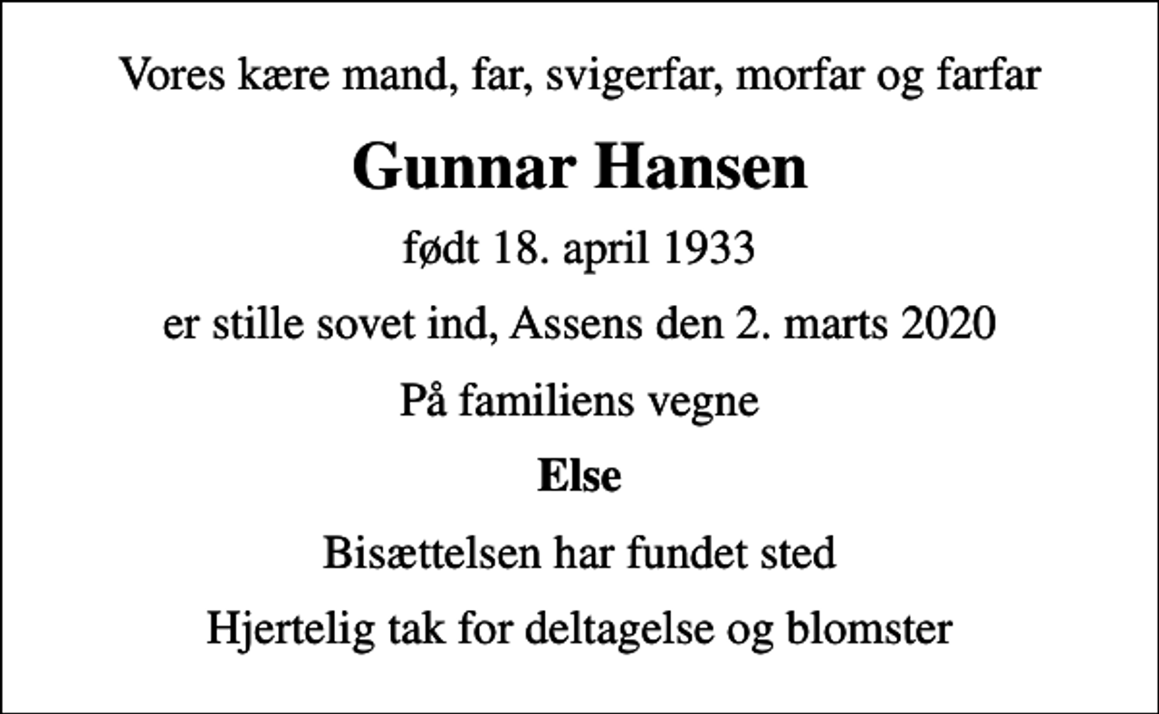 <p>Vores kære mand, far, svigerfar, morfar og farfar<br />Gunnar Hansen<br />født 18. april 1933<br />er stille sovet ind, Assens den 2. marts 2020<br />På familiens vegne<br />Else<br />Bisættelsen har fundet sted<br />Hjertelig tak for deltagelse og blomster</p>
