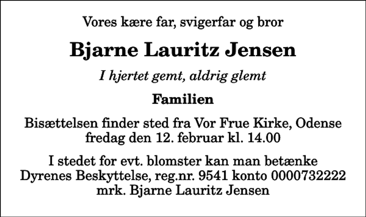 <p>Vores kære far, svigerfar og bror<br />Bjarne Lauritz Jensen<br />I hjertet gemt, aldrig glemt<br />Familien<br />Bisættelsen finder sted fra Vor Frue Kirke, Odense fredag den 12. februar kl. 14.00<br />I stedet for evt. blomster kan man betænke<br />Dyrenes Beskyttelse reg.nr.9541konto0000732222mrk. Bjarne Lauritz<br />Jensen</p>