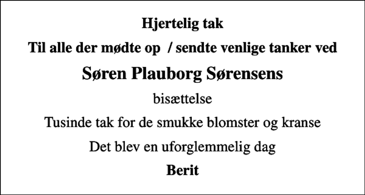 <p>Hjertelig tak<br />Til alle der mødte op / sendte venlige tanker ved<br />Søren Plauborg Sørensens<br />bisættelse<br />Tusinde tak for de smukke blomster og kranse<br />Det blev en uforglemmelig dag<br />Berit</p>