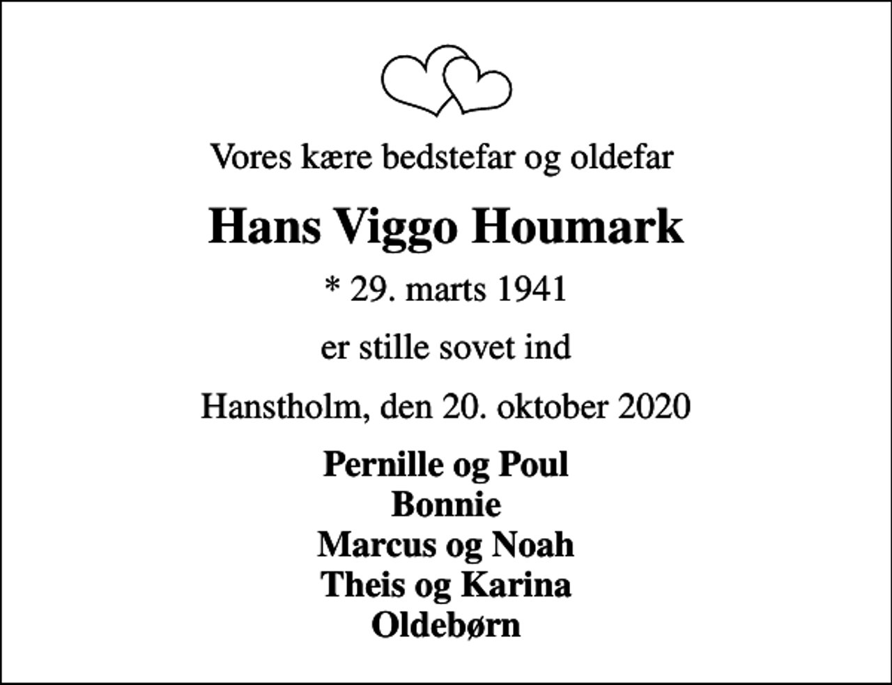 <p>Vores kære bedstefar og oldefar<br />Hans Viggo Houmark<br />* 29. marts 1941<br />er stille sovet ind<br />Hanstholm, den 20. oktober 2020<br />Pernille og Poul Bonnie Marcus og Noah Theis og Karina Oldebørn</p>