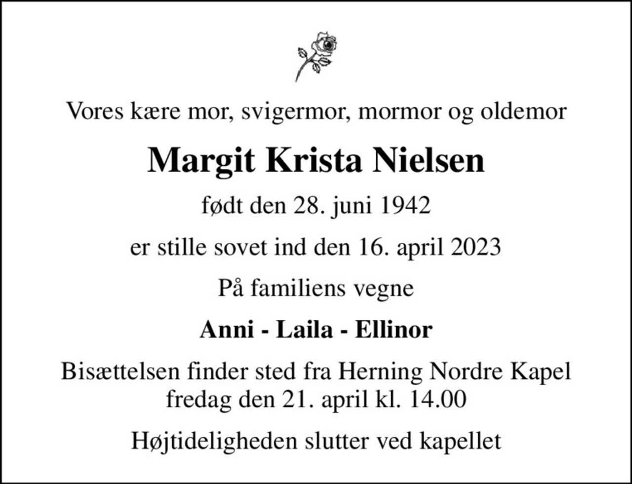 Vores kære mor, svigermor, mormor og oldemor
Margit Krista Nielsen
født den 28. juni 1942
er stille sovet ind den 16. april 2023
På familiens vegne
Anni - Laila - Ellinor
Bisættelsen finder sted fra Herning Nordre Kapel  fredag den 21. april kl. 14.00 
Højtideligheden slutter ved kapellet