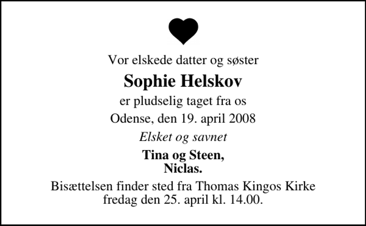 <p>Vor elskede datter og søster<br />Sophie Helskov<br />er pludselig taget fra os<br />Odense, den 19. april 2008<br />Elsket og savnet<br />Tina og Steen, Niclas.<br />Bisættelsen finder sted fra Th. Kingos Kirke fredag den 25. april kl. 14.00</p>