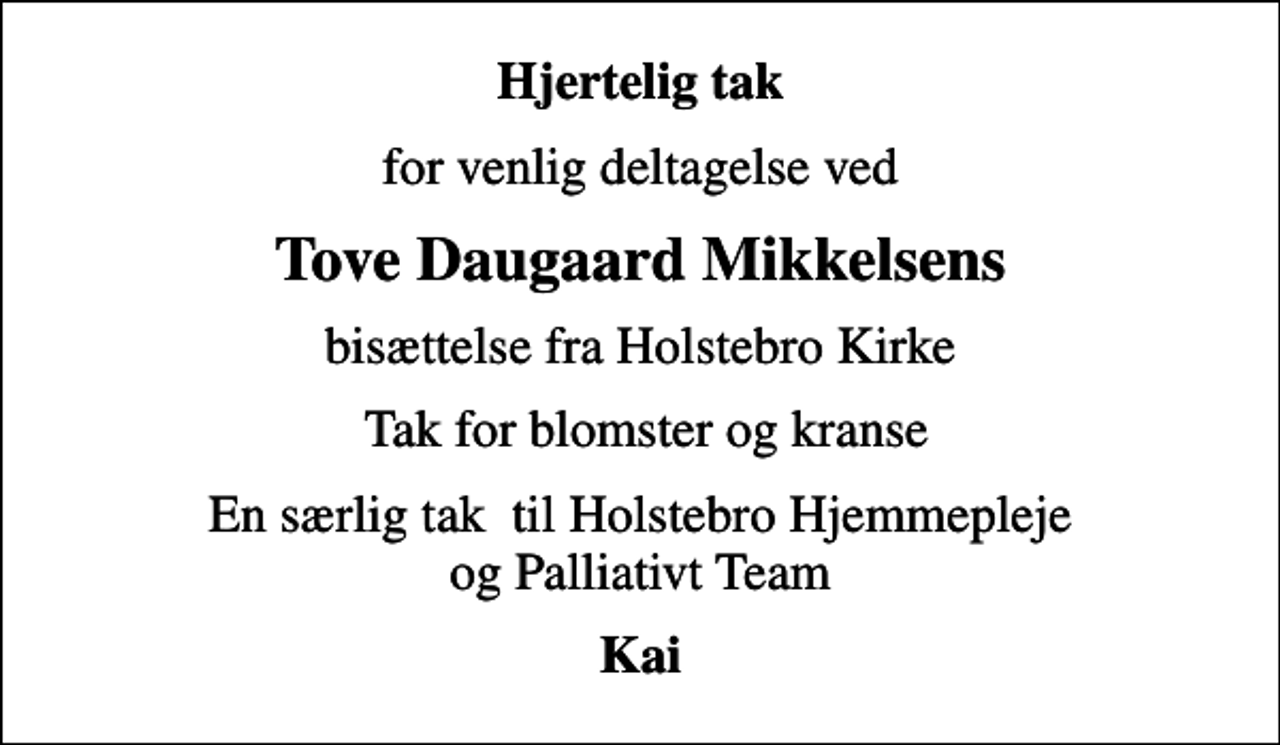 <p>Hjertelig tak<br />for venlig deltagelse ved<br />Tove Daugaard Mikkelsens<br />bisættelse fra Holstebro Kirke<br />Tak for blomster og kranse<br />En særlig tak til Holstebro Hjemmepleje og Palliativt Team<br />Kai</p>