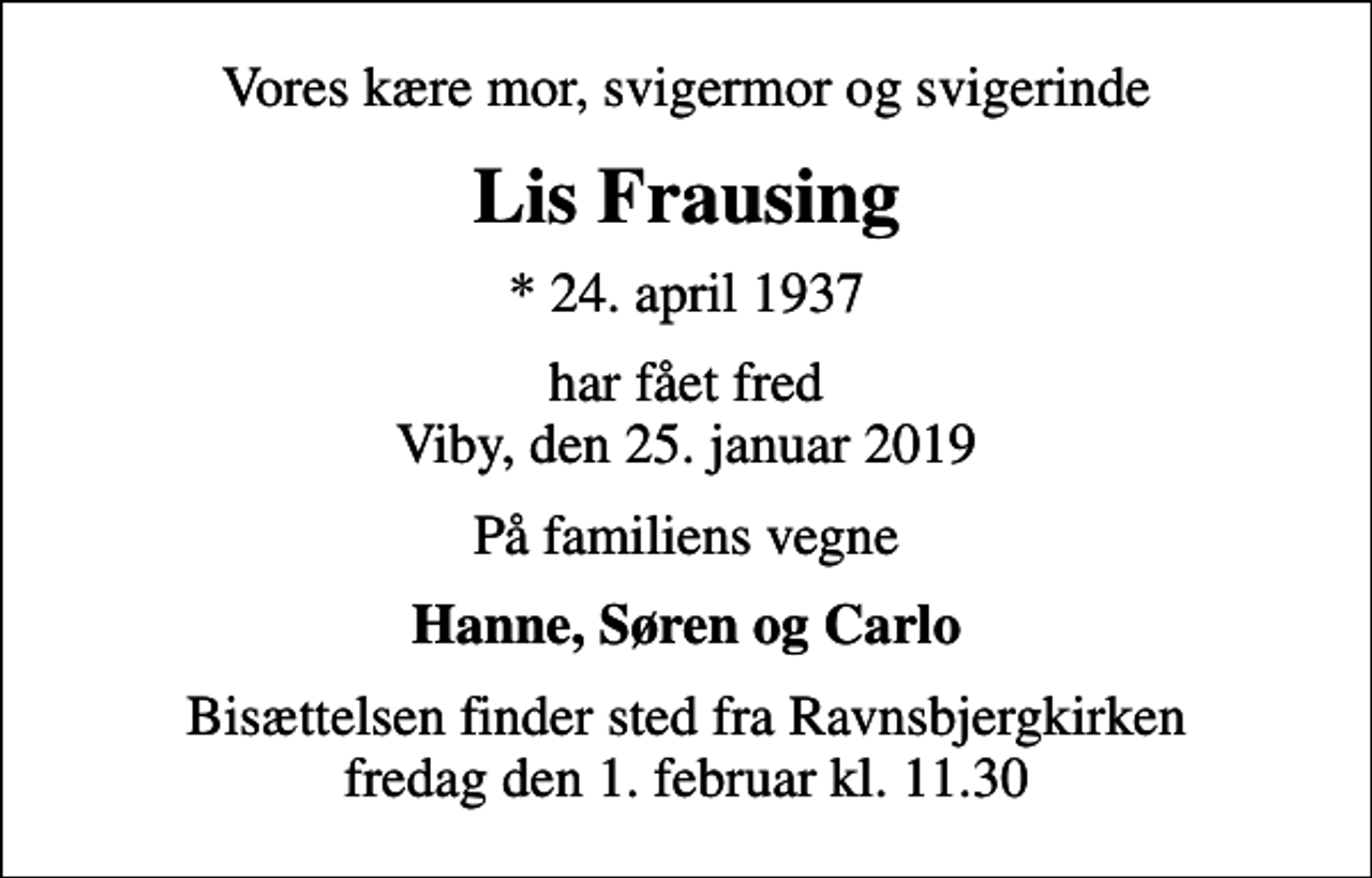 <p>Vores kære mor, svigermor og svigerinde<br />Lis Frausing<br />* 24. april 1937<br />har fået fred Viby, den 25. januar 2019<br />På familiens vegne<br />Hanne, Søren og Carlo<br />Bisættelsen finder sted fra Ravnsbjergkirken fredag den 1. februar kl. 11.30</p>