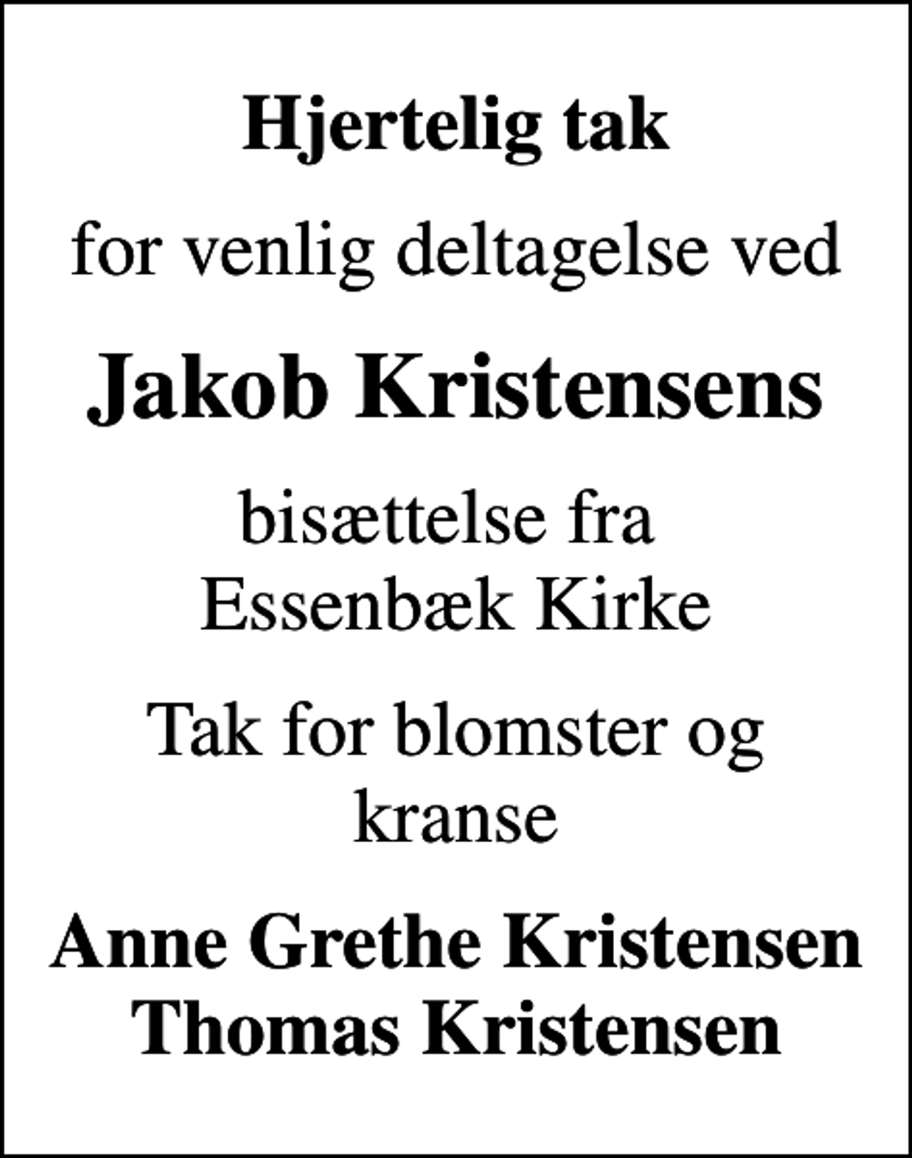 <p>Hjertelig tak<br />for venlig deltagelse ved<br />Jakob Kristensens<br />bisættelse fra Essenbæk Kirke<br />Tak for blomster og kranse<br />Anne Grethe Kristensen Thomas Kristensen</p>