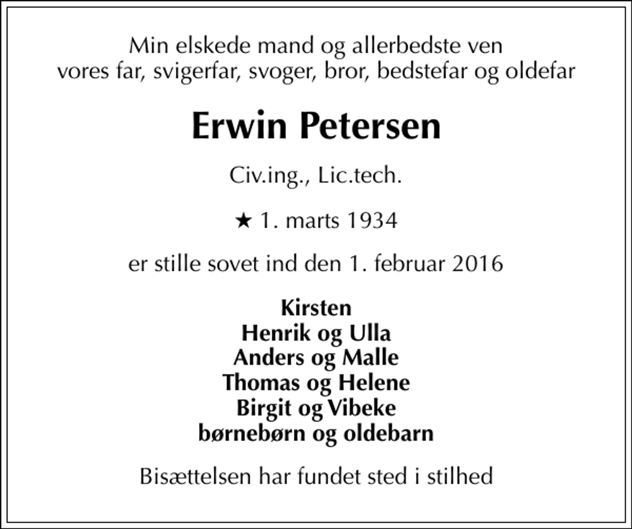 <p>Min elskede mand og allerbedste ven vores far, svigerfar, svoger, bror, bedstefar og oldefar<br />Erwin Petersen<br />Civ.ing., Lic.tech.<br />* 1. marts 1934<br />er stille sovet ind den 1. februar 2016<br />Kirsten Henrik og Ulla Anders og Malle Thomas og Helene Birgit og Vibeke børnebørn og oldebarn<br />Bisættelsen har fundet sted i stilhed</p>