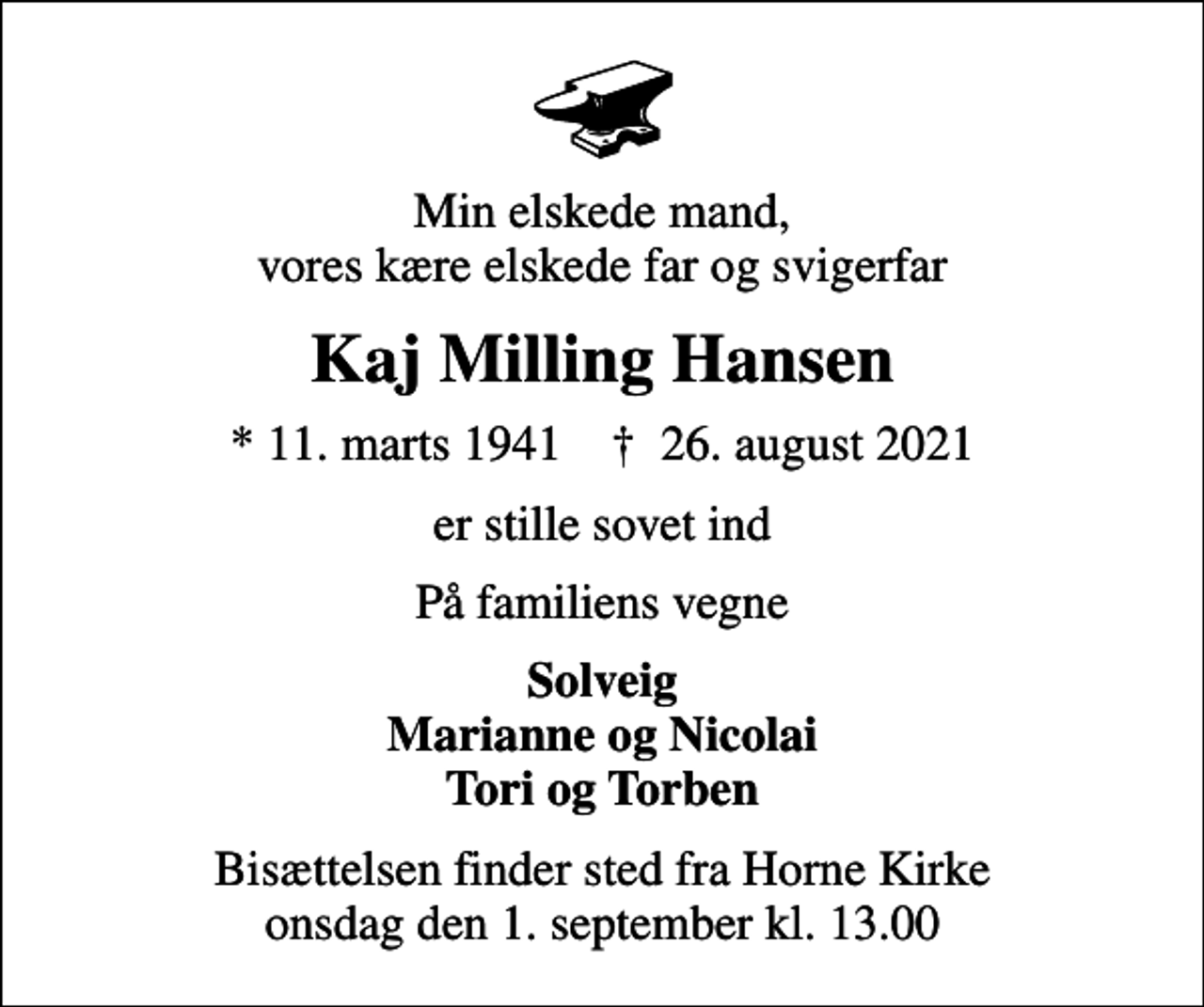 <p>Min elskede mand, vores kære elskede far og svigerfar<br />Kaj Milling Hansen<br />* 11. marts 1941 ✝ 26. august 2021<br />er stille sovet ind<br />På familiens vegne<br />Solveig Marianne og Nicolai Tori og Torben<br />Bisættelsen finder sted fra Horne Kirke onsdag den 1. september kl. 13.00</p>