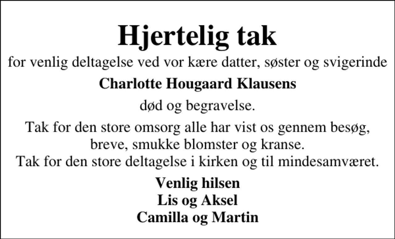 <p>Hjertelig tak<br />for venlig deltagelse ved vor kære datter, søster og svigerinde<br />Charlotte Hougaard Klausens<br />død og begravelse.<br />Tak for den store omsorg alle har vist os gennem besøg, breve, smukke blomster og kranse. Tak for den store deltagelse i kirken og til mindesamværet.<br />Venlig hilsen Lis og Aksel Camilla og Martin</p>