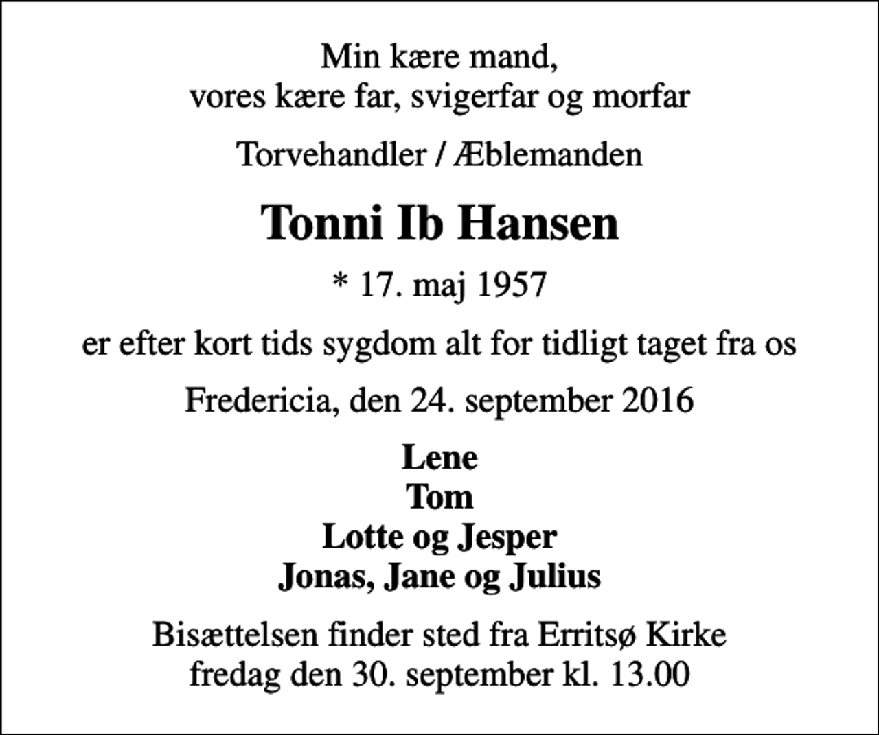 <p>Min kære mand, vores kære far, svigerfar og morfar<br />Torvehandler / Æblemanden<br />Tonni Ib Hansen<br />* 17. maj 1957<br />er efter kort tids sygdom alt for tidligt taget fra os<br />Fredericia, den 24. september 2016<br />Lene Tom Lotte og Jesper Jonas, Jane og Julius<br />Bisættelsen finder sted fra Erritsø Kirke fredag den 30. september kl. 13.00</p>