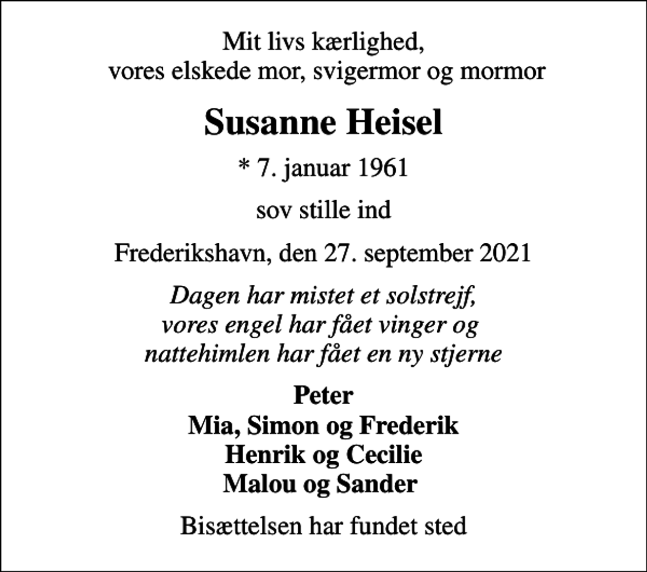 <p>Mit livs kærlighed, vores elskede mor, svigermor og mormor<br />Susanne Heisel<br />* 7. januar 1961<br />sov stille ind<br />Frederikshavn, den 27. september 2021<br />Dagen har mistet et solstrejf, vores engel har fået vinger og nattehimlen har fået en ny stjerne<br />Peter Mia, Simon og Frederik Henrik og Cecilie Malou og Sander<br />Bisættelsen har fundet sted</p>