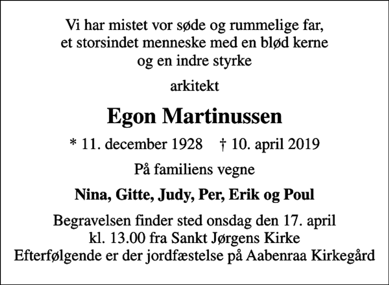 <p>Vi har mistet vor søde og rummelige far, et storsindet menneske med en blød kerne og en indre styrke<br />arkitekt<br />Egon Martinussen<br />* 11. december 1928 ✝ 10. april 2019<br />På familiens vegne<br />Nina, Gitte, Judy, Per, Erik og Poul<br />Begravelsen finder sted onsdag den 17. april kl. 13.00 fra Sankt Jørgens Kirke Efterfølgende er der jordfæstelse på Aabenraa Kirkegård</p>