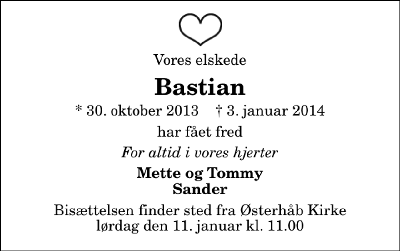 <p>Vores elskede<br />Bastian<br />* 30. oktober 2013 ✝ 3. januar 2014<br />har fået fred<br />For altid i vores hjerter<br />Mette og Tommy Sander<br />Bisættelsen finder sted fra Østerhåb Kirke lørdag den 11. januar kl. 11.00</p>