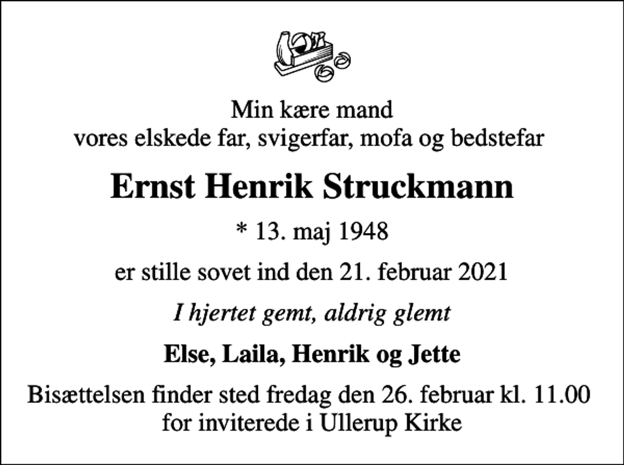 <p>Min kære mand vores elskede far, svigerfar, mofa og bedstefar<br />Ernst Henrik Struckmann<br />* 13. maj 1948<br />er stille sovet ind den 21. februar 2021<br />I hjertet gemt, aldrig glemt<br />Else, Laila, Henrik og Jette<br />Bisættelsen finder sted fredag den 26. februar kl. 11.00 for inviterede i Ullerup Kirke</p>