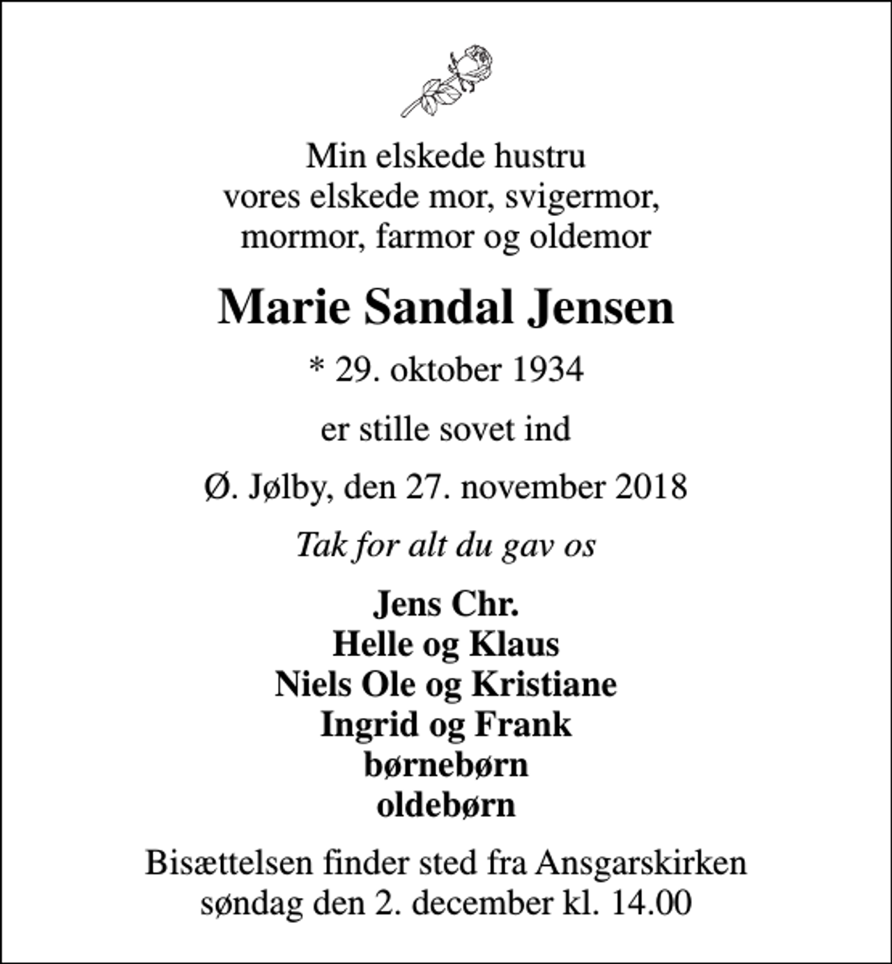 <p>Min elskede hustru vores elskede mor, svigermor, mormor, farmor og oldemor<br />Marie Sandal Jensen<br />* 29. oktober 1934<br />er stille sovet ind<br />Ø. Jølby, den 27. november 2018<br />Tak for alt du gav os<br />Jens Chr. Helle og Klaus Niels Ole og Kristiane Ingrid og Frank børnebørn oldebørn<br />Bisættelsen finder sted fra Ansgarskirken søndag den 2. december kl. 14.00</p>
