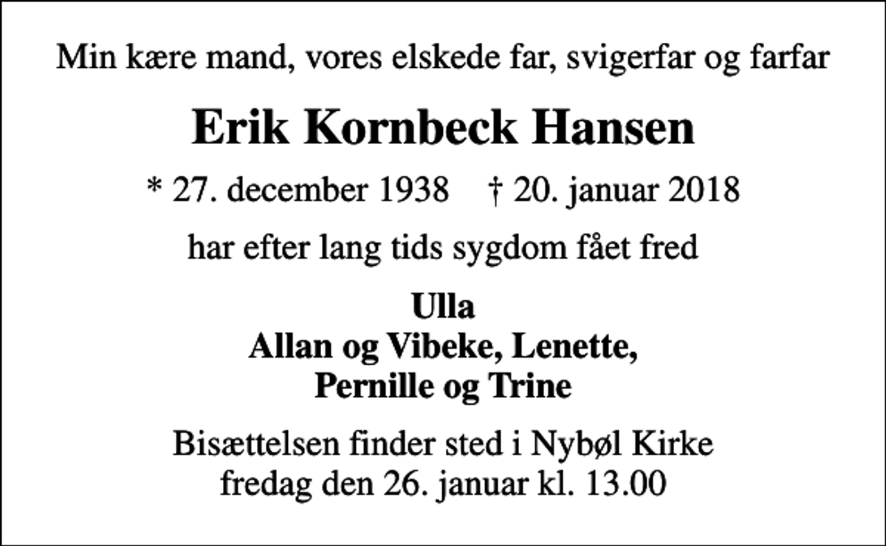 <p>Min kære mand, vores elskede far, svigerfar og farfar<br />Erik Kornbeck Hansen<br />* 27. december 1938 ✝ 20. januar 2018<br />har efter lang tids sygdom fået fred<br />Ulla Allan og Vibeke, Lenette, Pernille og Trine<br />Bisættelsen finder sted i Nybøl Kirke fredag den 26. januar kl. 13.00</p>