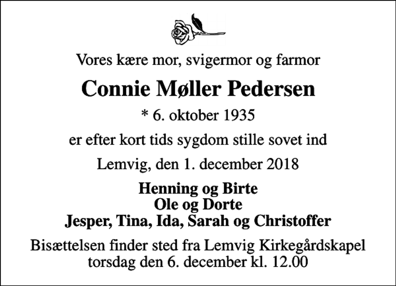 <p>Vores kære mor, svigermor og farmor<br />Connie Møller Pedersen<br />* 6. oktober 1935<br />er efter kort tids sygdom stille sovet ind<br />Lemvig, den 1. december 2018<br />Henning og Birte Ole og Dorte Jesper, Tina, Ida, Sarah og Christoffer<br />Bisættelsen finder sted fra Lemvig Kirkegårdskapel torsdag den 6. december kl. 12.00</p>