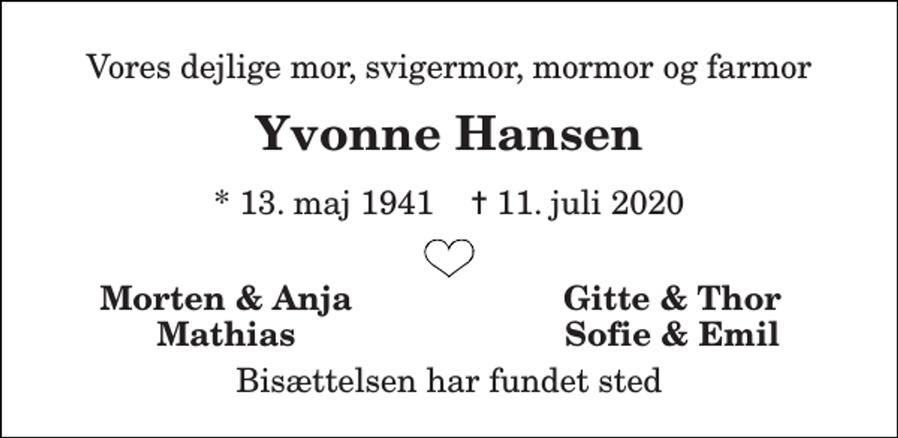 <p>Vores dejlige mor, svigermor, mormor og farmor<br />Yvonne Hansen<br />*​ 13. maj 1941​ ✝​ 11. juli 2020<br />Morten &amp; Anja<br />Gitte &amp; Thor<br />Mathias<br />Sofie &amp; Emil<br />Bisættelsen har fundet sted</p>