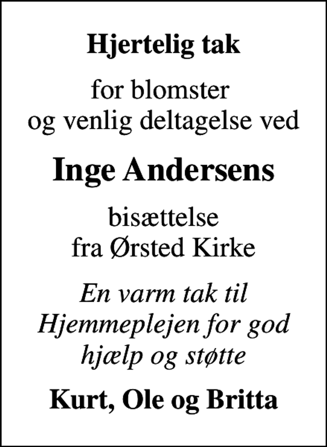 <p>Hjertelig tak<br />for blomster og venlig deltagelse ved<br />Inge Andersens<br />bisættelse fra Ørsted Kirke<br />En varm tak til Hjemmeplejen for god hjælp og støtte<br />Kurt, Ole og Britta</p>