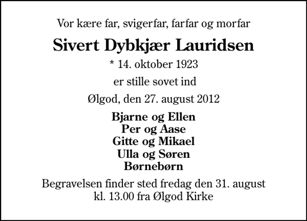 <p>Vor kære far, svigerfar, farfar og morfar<br />Sivert Dybkjær Lauridsen<br />* 14. oktober 1923<br />er stille sovet ind<br />Ølgod, den 27. august 2012<br />Bjarne og Ellen Per og Aase Gitte og Mikael Ulla og Søren Børnebørn<br />Begravelsen finder sted fredag den 31. august kl. 13.00 fra Ølgod Kirke</p>