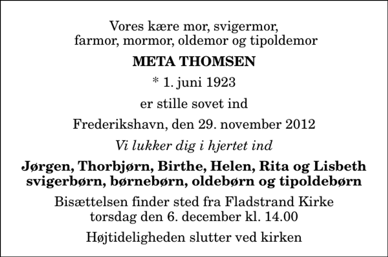 <p>Vores kære mor, svigermor, farmor, mormor, oldemor og tipoldemor<br />Meta Thomsen<br />* 1. juni 1923<br />er stille sovet ind<br />Frederikshavn, den 29. november 2012<br />Vi lukker dig i hjertet ind<br />Jørgen, Thorbjørn, Birthe, Helen, Rita og Lisbeth svigerbørn, børnebørn, oldebørn og tipoldebørn<br />Bisættelsen finder sted fra Fladstrand Kirke torsdag den 6. december kl. 14.00 Højtideligheden slutter ved kirken</p>