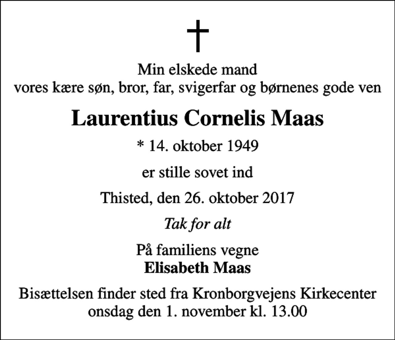 <p>Min elskede mand vores kære søn, bror, far, svigerfar og børnenes gode ven<br />Laurentius Cornelis Maas<br />* 14. oktober 1949<br />er stille sovet ind<br />Thisted, den 26. oktober 2017<br />Tak for alt<br />På familiens vegne <em>Elisabeth Maas<br />Bisættelsen finder sted fra Kronborgvejens Kirkecenter onsdag den 1. november kl. 13.00</em></p>