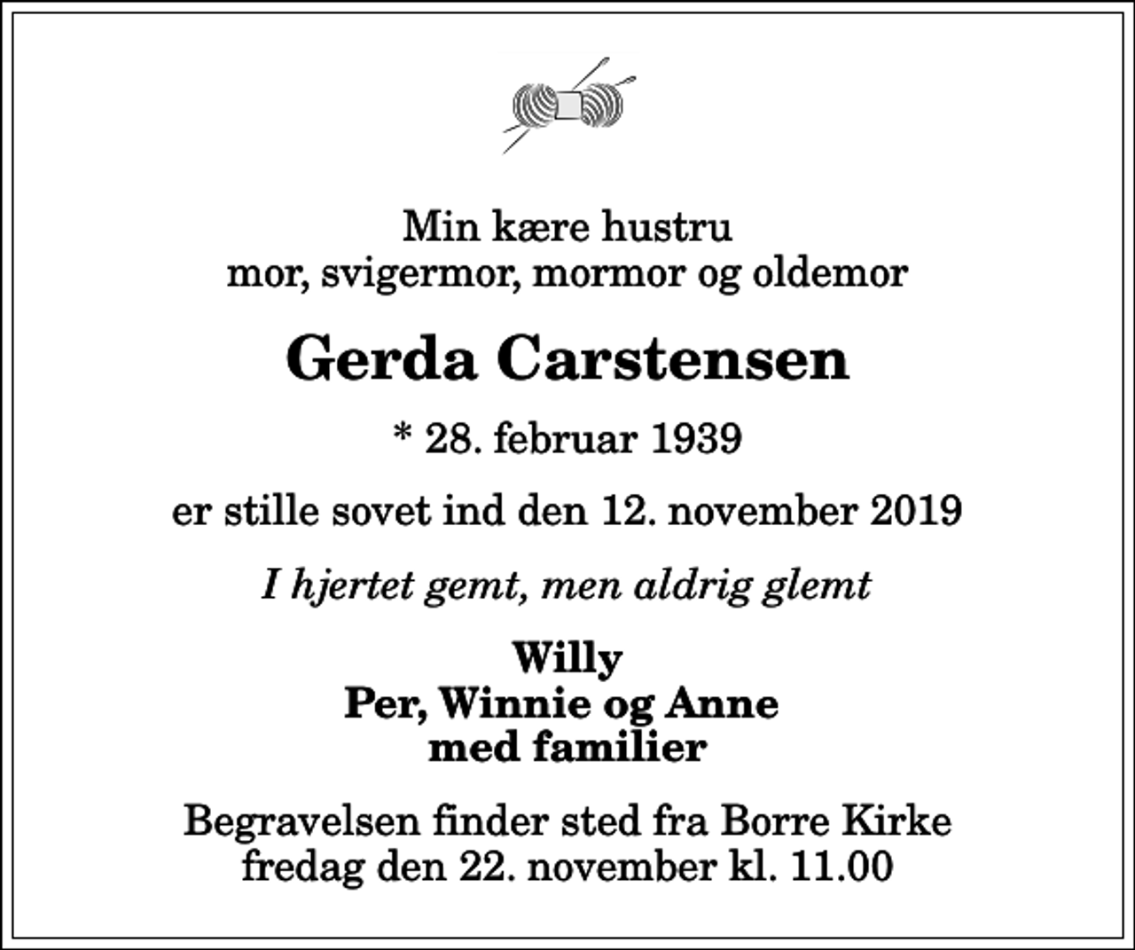<p>Min kære hustru mor, svigermor, mormor og oldemor<br />Gerda Carstensen<br />* 28. februar 1939<br />er stille sovet ind den 12. november 2019<br />I hjertet gemt, men aldrig glemt<br />Willy Per, Winnie og Anne med familier<br />Begravelsen finder sted fra Borre Kirke fredag den 22. november kl. 11.00</p>